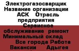 Электрогазосварщик › Название организации ­ АСК › Отрасль предприятия ­ Сервисное обслуживание, ремонт › Минимальный оклад ­ 80 000 - Все города Работа » Вакансии   . Адыгея респ.,Адыгейск г.